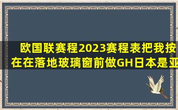 《欧国联赛程2023赛程表,把我按在在落地玻璃窗前做GH,日本是亚洲...