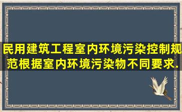 《民用建筑工程室内环境污染控制规范》根据室内环境污染物不同要求...