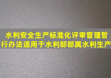 《水利安全生产标准化评审管理暂行办法》适用于水利部部属水利生产