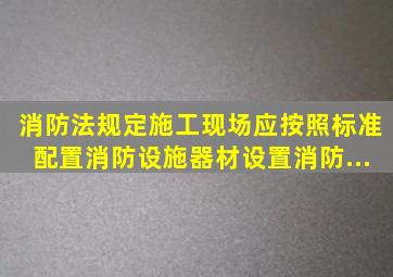 《消防法》规定,施工现场应按照标准配置消防设施、器材,设置消防...