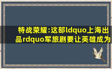 《特战荣耀》:这部“上海出品”军旅剧,要让英雄成为当代青年的偶像