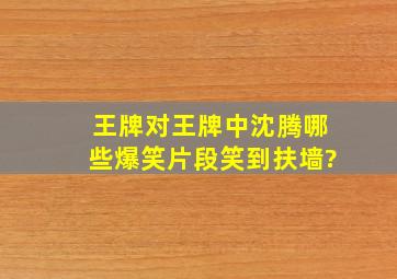 《王牌对王牌》中,沈腾哪些爆笑片段笑到扶墙?