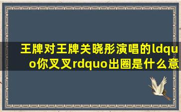 《王牌对王牌》关晓彤演唱的“你叉叉”出圈是什么意思