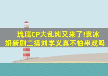 《琉璃》CP大乱炖又来了!袁冰妍新剧二搭刘学义,真不怕串戏吗