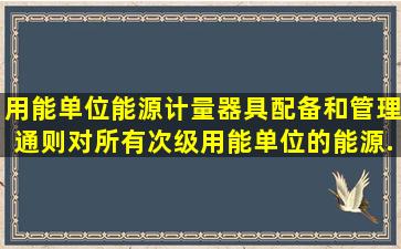 《用能单位能源计量器具配备和管理通则》对所有次级用能单位的能源...