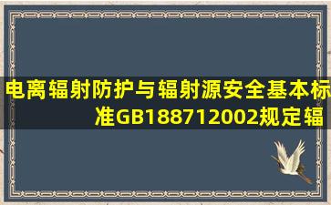 《电离辐射防护与辐射源安全基本标准》(GB188712002)规定,辐射...