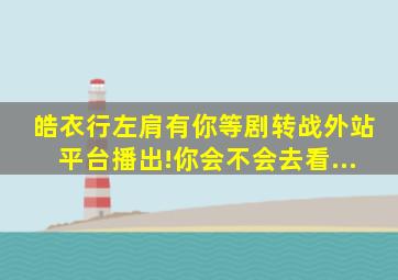 《皓衣行》《左肩有你》等剧转战外站平台播出!你会不会去看...