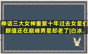 《神话》三大女神重聚,十年过去女星们颜值还在巅峰,男星却老了|白冰...