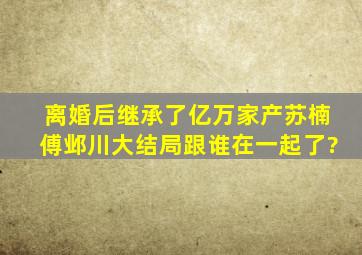 《离婚后继承了亿万家产》苏楠傅邺川大结局跟谁在一起了?