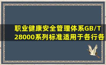 《职业健康安全管理体系》GB/T 28000系列标准适用于各行各业,并...