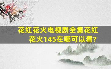 《花红花火》电视剧全集,花红花火(145)在哪可以看?