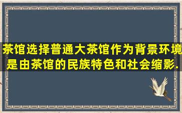 《茶馆》选择普通大茶馆作为背景环境是由茶馆的民族特色和社会缩影...