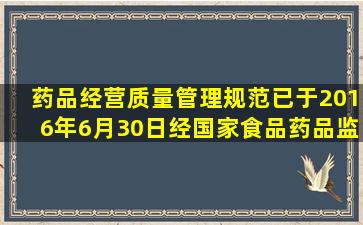 《药品经营质量管理规范》已于2016年6月30日经国家食品药品监督...