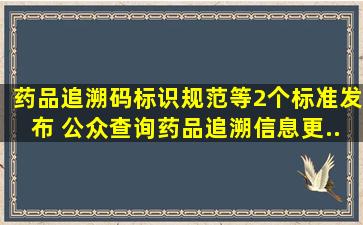 《药品追溯码标识规范》等2个标准发布 公众查询药品追溯信息更...