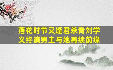 《落花时节又逢君》杀青,刘学义终演男主,与她再续前缘