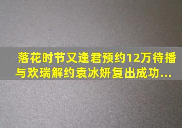 《落花时节又逢君》预约12万待播,与欢瑞解约,袁冰妍复出成功...