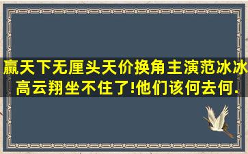 《赢天下》无厘头天价换角,主演范冰冰,高云翔坐不住了!他们该何去何...