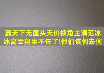 《赢天下》无厘头天价换角主演范冰冰高云翔坐不住了!他们该何去何