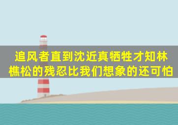 《追风者》直到沈近真牺牲才知,林樵松的残忍比我们想象的还可怕