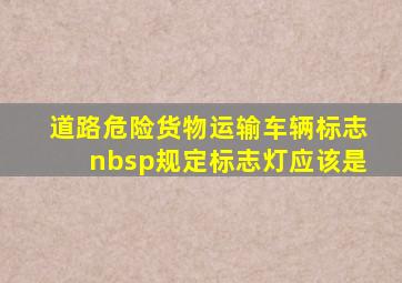 《道路危险货物运输车辆标志》 规定标志灯应该是