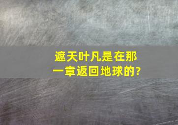 《遮天》叶凡是在那一章返回地球的?