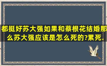 《都挺好》苏大强如果和蔡根花结婚,那么苏大强应该是怎么死的?累死...