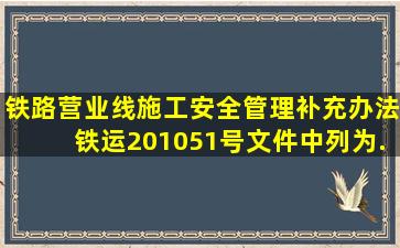 《铁路营业线施工安全管理补充办法》(铁运〔2010〕51号)文件中列为...