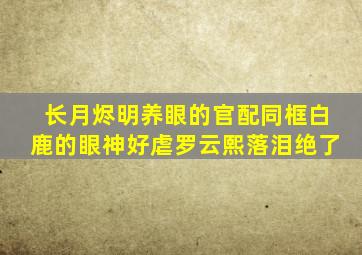 《长月烬明》养眼的官配同框白鹿的眼神好虐罗云熙落泪绝了