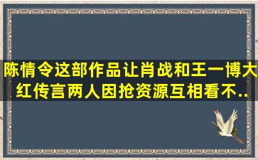 《陈情令》这部作品让肖战和王一博大红,传言两人因抢资源互相看不...