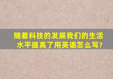 《随着科技的发展,我们的生活水平提高了》用英语怎么写?