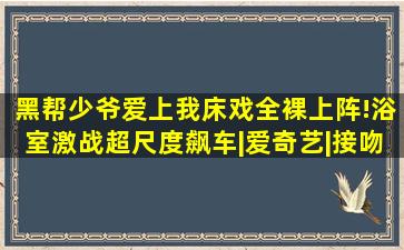 《黑帮少爷爱上我》床戏全裸上阵!浴室激战超尺度飙车|爱奇艺|接吻...