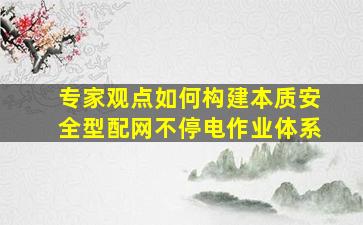 「专家观点」如何构建本质安全型配网不停电作业体系