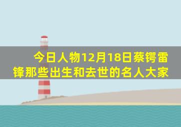 「今日人物」12月18日,蔡锷、雷锋,那些出生和去世的名人大家 