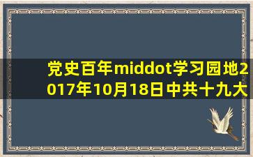 「党史百年·学习园地」2017年10月18日,中共十九大在北京召开...