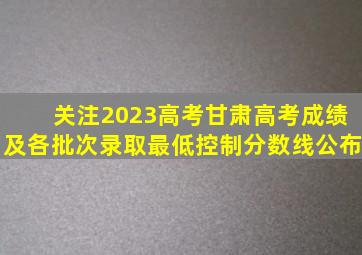 「关注2023高考」甘肃高考成绩及各批次录取最低控制分数线公布