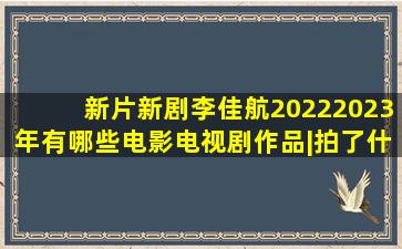 「新片新剧」李佳航20222023年有哪些电影电视剧作品|拍了什么戏