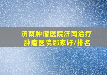 「济南肿瘤医院」济南治疗肿瘤医院哪家好/排名