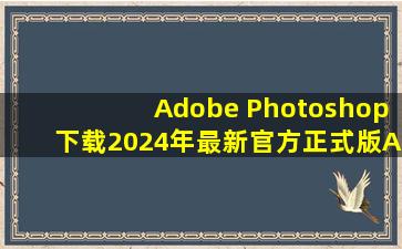 【Adobe Photoshop下载】2024年最新官方正式版Adobe Photoshop 收费下载...