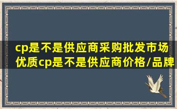 【cp是不是供应商】采购批发市场 优质cp是不是供应商价格/品牌/...