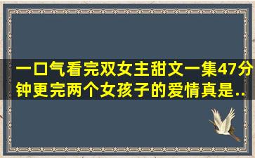 【一口气看完】双女主甜文,一集47分钟更完。两个女孩子的爱情真是...