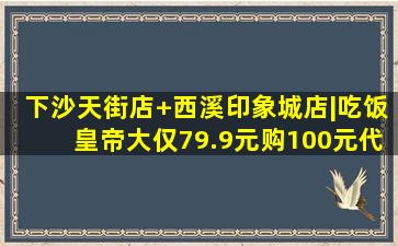 【下沙天街店+西溪印象城店|吃饭皇帝大】仅79.9元购100元代金券...