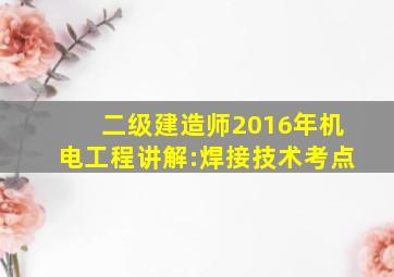 【二级建造师2016年《机电工程》讲解:焊接技术考点】