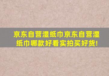 【京东自营湿纸巾】京东自营湿纸巾哪款好看实拍,买好货!