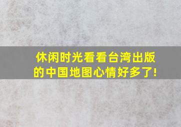 【休闲时光】看看台湾出版的中国地图,心情好多了!