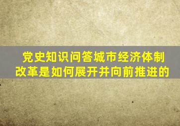 【党史知识问答】城市经济体制改革是如何展开并向前推进的