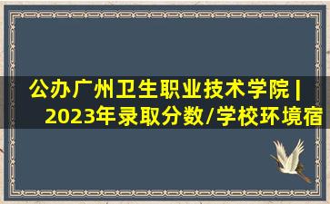 【公办】广州卫生职业技术学院 | 2023年录取分数/学校环境、宿舍...