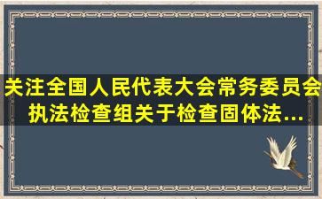 【关注】全国人民代表大会常务委员会执法检查组关于检查《固体法...