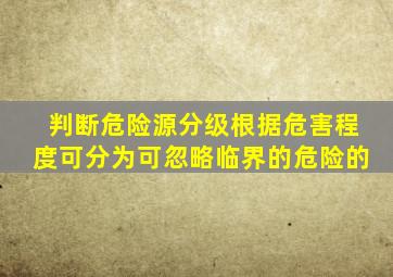 【判断】危险源分级根据危害程度可分为可忽略、临界的、危险的、