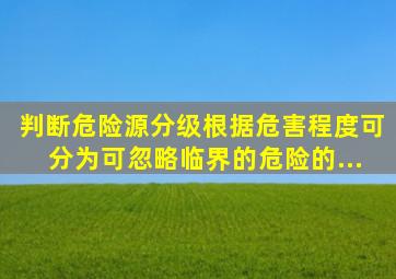 【判断】危险源分级根据危害程度可分为可忽略、临界的、危险的、...