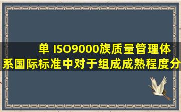 【单】 ISO9000族质量管理体系国际标准中对于组成成熟程度分级中...